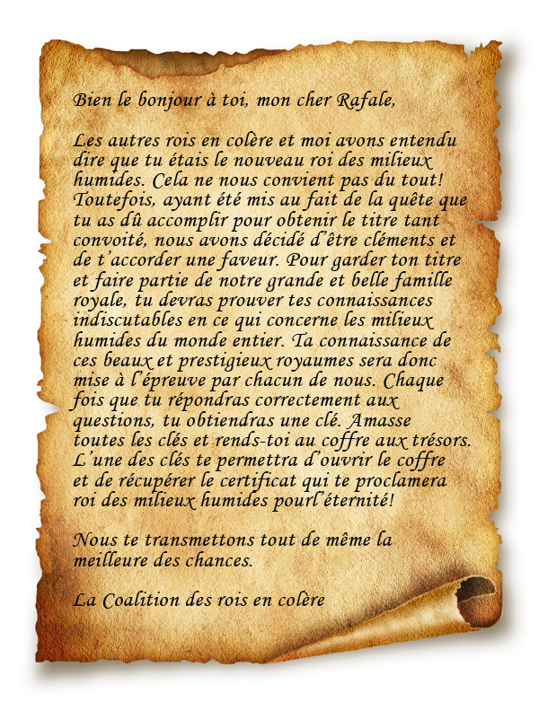 Bien le bonjour  toi, mon cher Rafale, Les autres rois en colre et moi avons entendu 
dire que tu tais le nouveau roi des milieux 
humides. Cela ne nous convient pas du tout! 
Toutefois, ayant t mis au fait de la qute que 
tu as d accomplir pour obtenir le titre tant 
convoit, nous avons dcid dtre clments et 
de taccorder une faveur. Pour garder ton titre 
et faire partie de notre grande et belle famille 
royale, tu devras prouver tes connaissances 
indiscutables en ce qui concerne les milieux 
humides du monde entier. Ta connaissance de 
ces beaux et prestigieux royaumes sera donc 
mise  lpreuve par chacun de nous. Chaque 
fois que tu rpondras correctement aux 
questions, tu obtiendras une cl. Amasse 
toutes les cls et rends-toi au coffre aux trsors. 
Lune des cls te permettra douvrir le coffre 
et de rcuprer le certificat qui te proclamera 
roi des milieux humides pourlternit! 

Nous te transmettons tout de mme la 
meilleure des chances. 

La Coalition des rois en colre