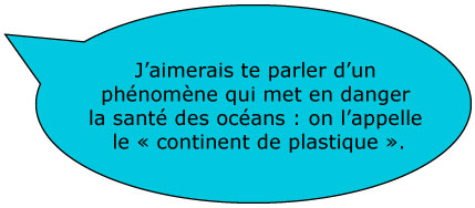 J'aimerais te parler d'un phénomène qui met en danger la santé des océans : on l'appelle le Â« continent de plastique Â».