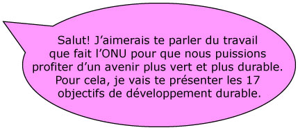 Salut! J’aimerais te parler du travail que fait l’ONU pour que nous puissions profiter d’un avenir plus vert et plus durable. Pour cela, je vais te présenter les 17 objectifs de développement durable.