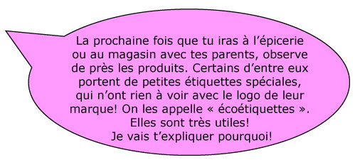 La prochaine fois que tu iras Ã  lâ€™Ã©picerie ou au magasin avec tes parents, observe de prÃ¨s les produits. Certains dâ€™entre eux portent de petites Ã©tiquettes spÃ©ciales, qui nâ€™ont rien Ã  voir avec le logo de leur marque! On les appelle Â« Ã©coÃ©tiquettes Â». Elles sont trÃ¨s utiles! Je vais tâ€™expliquer pourquoi!