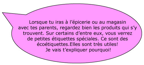 Lorsque tu iras à l’épicerie ou au magasin avec tes parents, regardez bien les produits qui s’y trouvent. Sur certains d’entre eux, vous verrez de petites étiquettes spéciales. Ce sont des écoétiquettes. Elles sont très utiles! Je vais t’expliquer pourquoi!