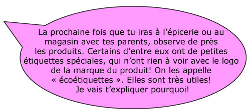 La prochaine fois que tu iras Ã  lâ€™Ã©picerie ou au magasin avec tes parents, observe de prÃ¨s les produits. Certains dâ€™entre eux ont de petites Ã©tiquettes spÃ©ciales, qui nâ€™ont rien Ã  voir avec le logo de la marque du produit! On les appelle Â« écoétiquettes Â». Elles sont trÃ¨s utiles! Je vais tâ€™expliquer pourquoi!